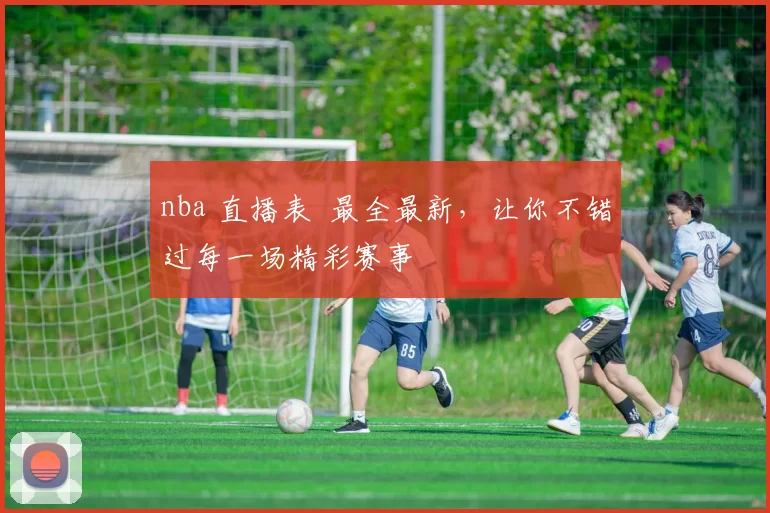 nba 直播表 最全最新，让你不错过每一场精彩赛事