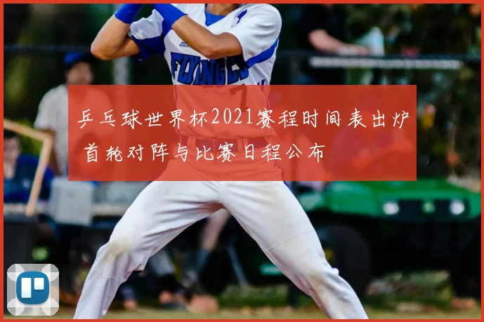 乒乓球世界杯2021赛程时间表出炉 首轮对阵与比赛日程公布