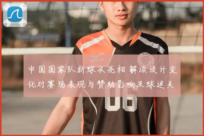 中国国家队新球衣亮相 解读设计变化对赛场表现与赞助影响及球迷关注度