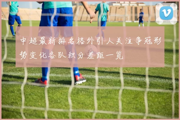 中超最新排名格外引人关注争冠形势变化各队积分差距一览