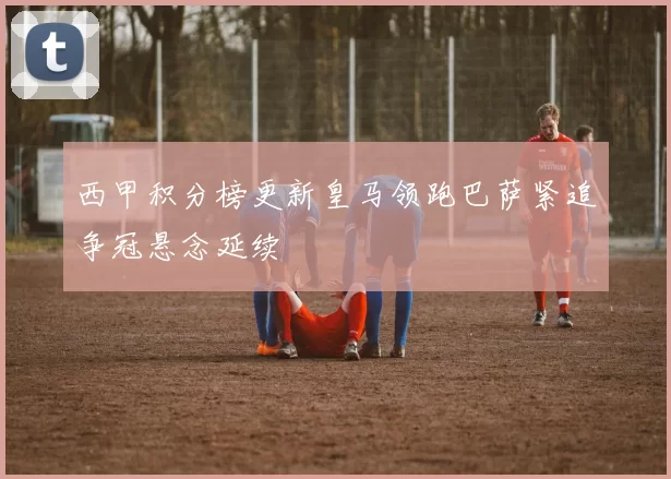 西甲积分榜更新皇马领跑巴萨紧追争冠悬念延续