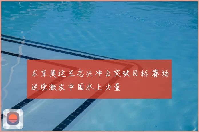 东京奥运王志兴冲击突破目标 赛场逆境激发中国水上力量