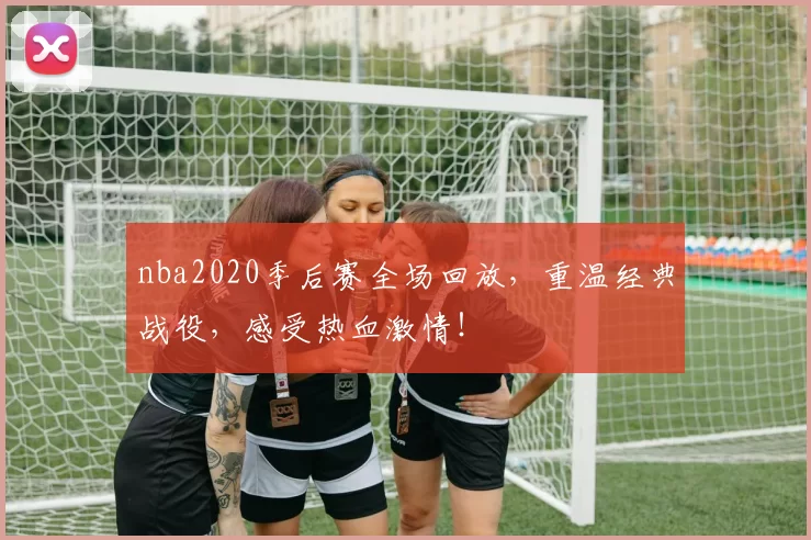 nba2020季后赛全场回放,重温经典战役,感受热血激情!