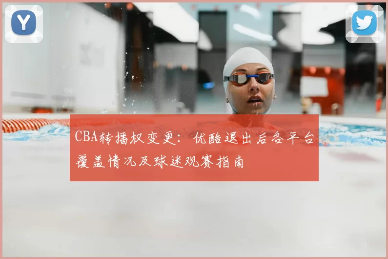 CBA转播权变更：优酷退出后各平台覆盖情况及球迷观赛指南