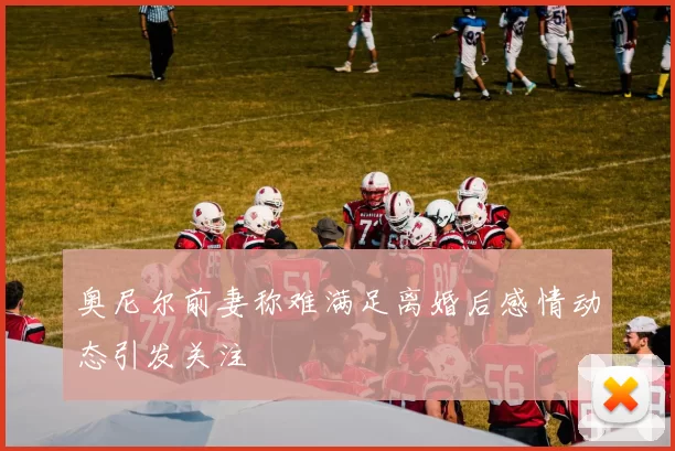 奥尼尔前妻称难满足离婚后感情动态引发关注