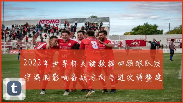 2022年世界杯关键数据回顾球队防守漏洞影响备战方向与进攻调整建议