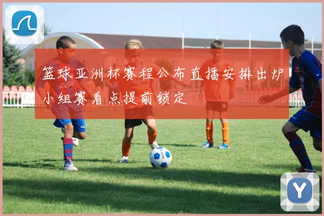 篮球亚洲杯赛程公布直播安排出炉小组赛看点提前锁定