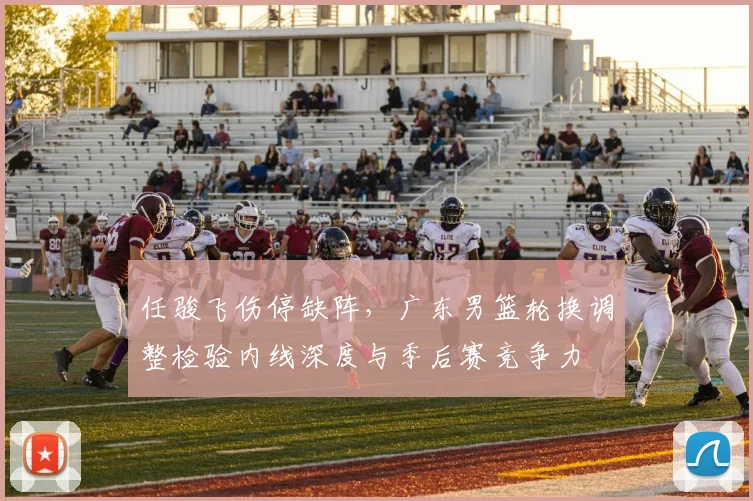 任骏飞伤停缺阵，广东男篮轮换调整检验内线深度与季后赛竞争力