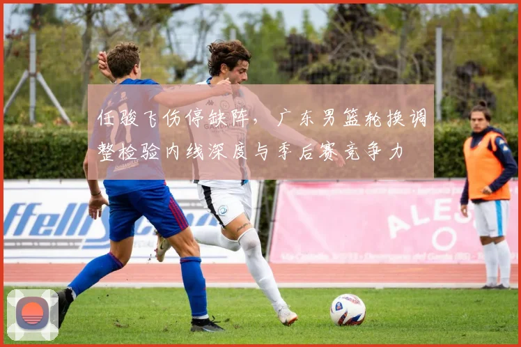 任骏飞伤停缺阵，广东男篮轮换调整检验内线深度与季后赛竞争力
