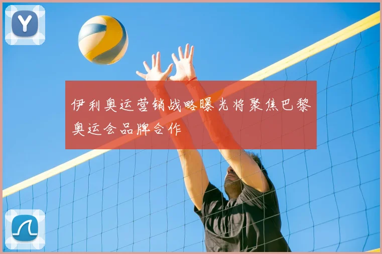 伊利奥运营销战略曝光将聚焦巴黎奥运会品牌合作