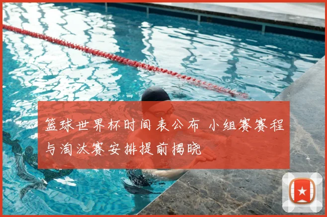 篮球世界杯时间表公布 小组赛赛程与淘汰赛安排提前揭晓